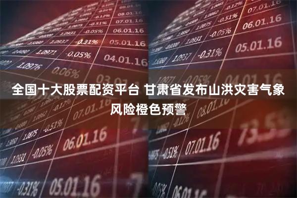 全国十大股票配资平台 甘肃省发布山洪灾害气象风险橙色预警