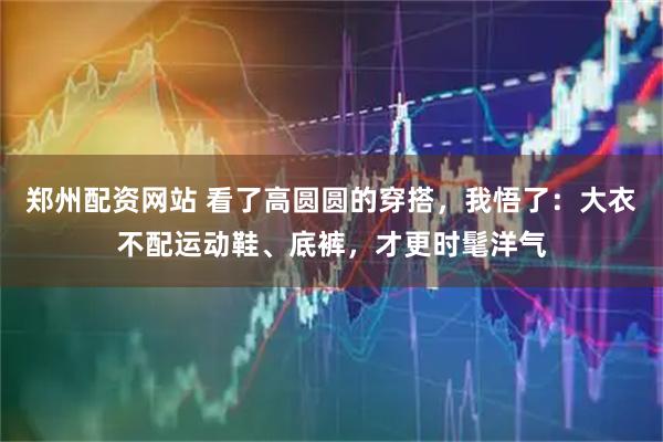 郑州配资网站 看了高圆圆的穿搭，我悟了：大衣不配运动鞋、底裤，才更时髦洋气