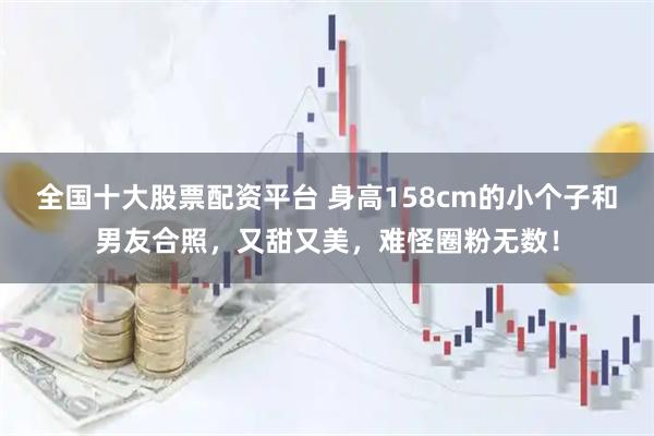 全国十大股票配资平台 身高158cm的小个子和男友合照，又甜又美，难怪圈粉无数！