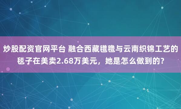 炒股配资官网平台 融合西藏氆氇与云南织锦工艺的毯子在美卖2.68万美元，她是怎么做到的？