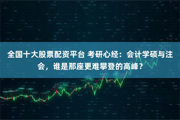 全国十大股票配资平台 考研心经：会计学硕与注会，谁是那座更难攀登的高峰？