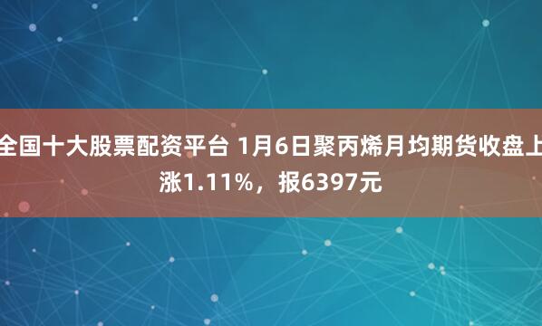 全国十大股票配资平台 1月6日聚丙烯月均期货收盘上涨1.11%，报6397元