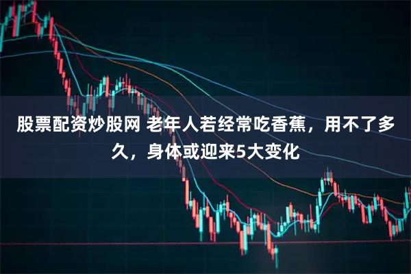 股票配资炒股网 老年人若经常吃香蕉，用不了多久，身体或迎来5大变化