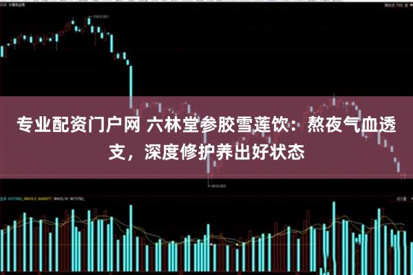 专业配资门户网 六林堂参胶雪莲饮：熬夜气血透支，深度修护养出好状态