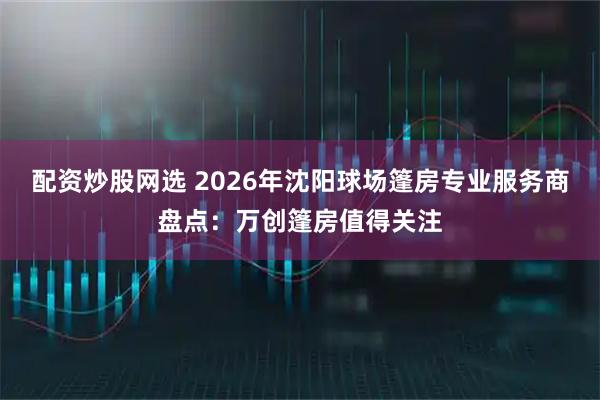 配资炒股网选 2026年沈阳球场篷房专业服务商盘点：万创篷房值得关注