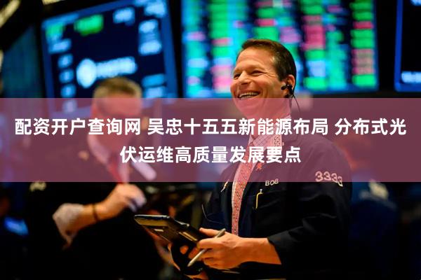 配资开户查询网 吴忠十五五新能源布局 分布式光伏运维高质量发展要点
