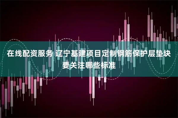 在线配资服务 辽宁基建项目定制钢筋保护层垫块要关注哪些标准
