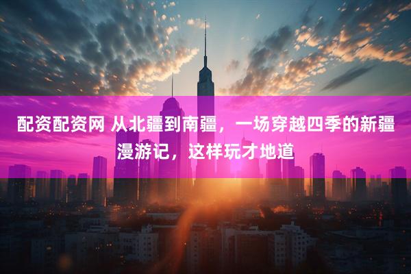配资配资网 从北疆到南疆，一场穿越四季的新疆漫游记，这样玩才地道